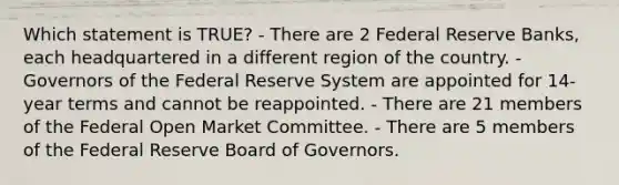 Which statement is TRUE? - There are 2 Federal Reserve Banks, each headquartered in a different region of the country. - Governors of the Federal Reserve System are appointed for 14-year terms and cannot be reappointed. - There are 21 members of the Federal Open Market Committee. - There are 5 members of the Federal Reserve Board of Governors.