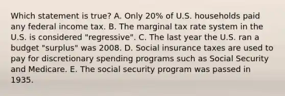 Which statement is true? A. Only 20% of U.S. households paid any federal income tax. B. The marginal tax rate system in the U.S. is considered "regressive". C. The last year the U.S. ran a budget "surplus" was 2008. D. Social insurance taxes are used to pay for discretionary spending programs such as Social Security and Medicare. E. The social security program was passed in 1935.