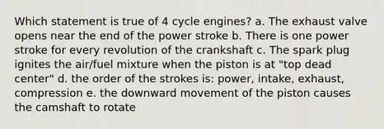 Which statement is true of 4 cycle engines? a. The exhaust valve opens near the end of the power stroke b. There is one power stroke for every revolution of the crankshaft c. The spark plug ignites the air/fuel mixture when the piston is at "top dead center" d. the order of the strokes is: power, intake, exhaust, compression e. the downward movement of the piston causes the camshaft to rotate