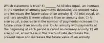 Which statement is true? 4) _______ A) All else equal, an increase in the number of annuity payments decreases the present value and increases the future value of an annuity. B) All else equal, an ordinary annuity is more valuable than an annuity due. C) All else equal, a decrease in the number of payments increases the future value of an annuity due. D) An annuity with payments at the beginning of each period is called an ordinary annuity. E) All else equal, an increase in the discount rate decreases the present value and increases the future value of an annuity.