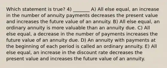 Which statement is true? 4) _______ A) All else equal, an increase in the number of annuity payments decreases the present value and increases the future value of an annuity. B) All else equal, an ordinary annuity is more valuable than an annuity due. C) All else equal, a decrease in the number of payments increases the future value of an annuity due. D) An annuity with payments at the beginning of each period is called an ordinary annuity. E) All else equal, an increase in the discount rate decreases the present value and increases the future value of an annuity.