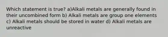 Which statement is true? a)Alkali metals are generally found in their uncombined form b) Alkali metals are group one elements c) Alkali metals should be stored in water d) Alkali metals are unreactive