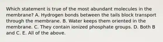 Which statement is true of the most abundant molecules in the membrane? A. Hydrogen bonds between the tails block transport through the membrane. B. Water keeps them oriented in the membrane. C. They contain ionized phosphate groups. D. Both B and C. E. All of the above.