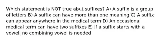 Which statement is NOT true abut suffixes? A) A suffix is a group of letters B) A suffix can have more than one meaning C) A suffix can appear anywhere in the medical term D) An occasional medical term can have two suffixes E) If a suffix starts with a vowel, no combining vowel is needed