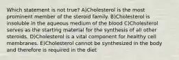 Which statement is not true? A)Cholesterol is the most prominent member of the steroid family. B)Cholesterol is insoluble in the aqueous medium of the blood C)Cholesterol serves as the starting material for the synthesis of all other steroids. D)Cholesterol is a vital component for healthy cell membranes. E)Cholesterol cannot be synthesized in the body and therefore is required in the diet