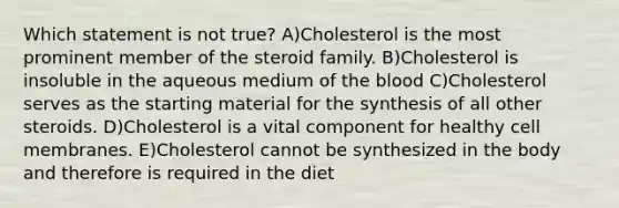 Which statement is not true? A)Cholesterol is the most prominent member of the steroid family. B)Cholesterol is insoluble in the aqueous medium of the blood C)Cholesterol serves as the starting material for the synthesis of all other steroids. D)Cholesterol is a vital component for healthy cell membranes. E)Cholesterol cannot be synthesized in the body and therefore is required in the diet