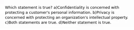 Which statement is true? a)Confidentiality is concerned with protecting a customer's personal information. b)Privacy is concerned with protecting an organization's intellectual property. c)Both statements are true. d)Neither statement is true.