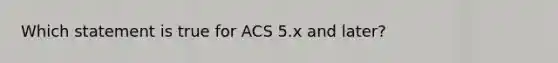 Which statement is true for ACS 5.x and later?