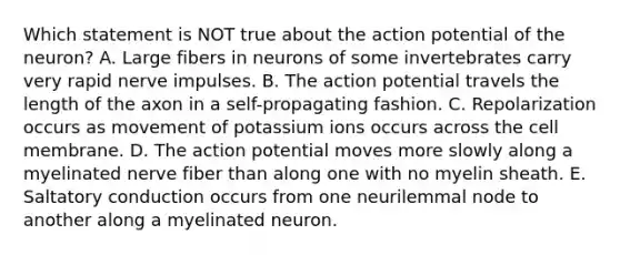 Which statement is NOT true about the action potential of the neuron? A. Large fibers in neurons of some invertebrates carry very rapid nerve impulses. B. The action potential travels the length of the axon in a self-propagating fashion. C. Repolarization occurs as movement of potassium ions occurs across the cell membrane. D. The action potential moves more slowly along a myelinated nerve fiber than along one with no myelin sheath. E. Saltatory conduction occurs from one neurilemmal node to another along a myelinated neuron.