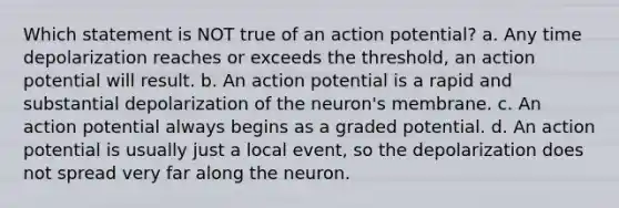 Which statement is NOT true of an action potential? a. Any time depolarization reaches or exceeds the threshold, an action potential will result. b. An action potential is a rapid and substantial depolarization of the neuron's membrane. c. An action potential always begins as a graded potential. d. An action potential is usually just a local event, so the depolarization does not spread very far along the neuron.