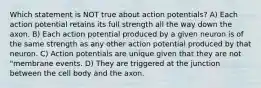 Which statement is NOT true about action potentials? A) Each action potential retains its full strength all the way down the axon. B) Each action potential produced by a given neuron is of the same strength as any other action potential produced by that neuron. C) Action potentials are unique given that they are not "membrane events. D) They are triggered at the junction between the cell body and the axon.