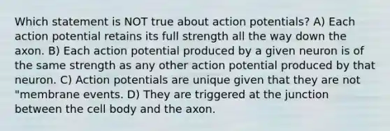 Which statement is NOT true about action potentials? A) Each action potential retains its full strength all the way down the axon. B) Each action potential produced by a given neuron is of the same strength as any other action potential produced by that neuron. C) Action potentials are unique given that they are not "membrane events. D) They are triggered at the junction between the cell body and the axon.