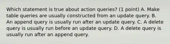 Which statement is true about action queries? (1 point) A. Make table queries are usually constructed from an update query. B. An append query is usually run after an update query. C. A delete query is usually run before an update query. D. A delete query is usually run after an append query.