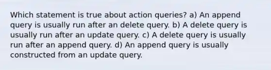 Which statement is true about action queries? a) An append query is usually run after an delete query. b) A delete query is usually run after an update query. c) A delete query is usually run after an append query. d) An append query is usually constructed from an update query.