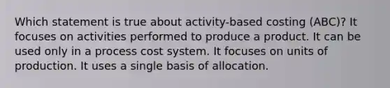 Which statement is true about activity-based costing (ABC)? It focuses on activities performed to produce a product. It can be used only in a process cost system. It focuses on units of production. It uses a single basis of allocation.