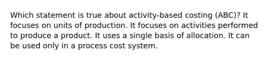 Which statement is true about activity-based costing (ABC)? It focuses on units of production. It focuses on activities performed to produce a product. It uses a single basis of allocation. It can be used only in a process cost system.