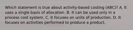 Which statement is true about activity-based costing (ABC)? A. It uses a single basis of allocation. B. It can be used only in a process cost system. C. It focuses on units of production. D. It focuses on activities performed to produce a product.