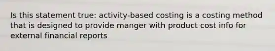 Is this statement true: activity-based costing is a costing method that is designed to provide manger with product cost info for external financial reports