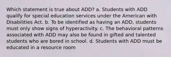 Which statement is true about ADD? a. Students with ADD qualify for special education services under the American with Disabilities Act. b. To be identified as having an ADD, students must only show signs of hyperactivity. c. The behavioral patterns associated with ADD may also be found in gifted and talented students who are bored in school. d. Students with ADD must be educated in a resource room