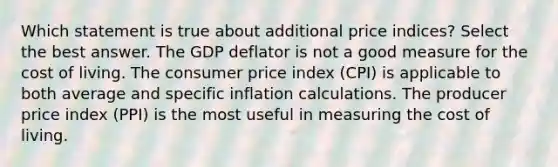 Which statement is true about additional price indices? Select the best answer. The GDP deflator is not a good measure for the cost of living. The consumer price index (CPI) is applicable to both average and specific inflation calculations. The producer price index (PPI) is the most useful in measuring the cost of living.