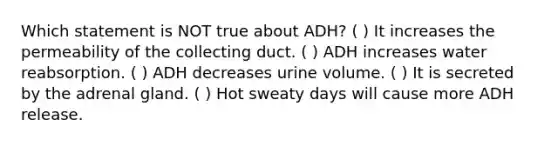 Which statement is NOT true about ADH? ( ) It increases the permeability of the collecting duct. ( ) ADH increases water reabsorption. ( ) ADH decreases urine volume. ( ) It is secreted by the adrenal gland. ( ) Hot sweaty days will cause more ADH release.