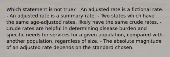 Which statement is not true? - An adjusted rate is a fictional rate. - An adjusted rate is a summary rate. - Two states which have the same age-adjusted rates, likely have the same crude rates. - Crude rates are helpful in determining disease burden and specific needs for services for a given population, compared with another population, regardless of size. - The absolute magnitude of an adjusted rate depends on the standard chosen.