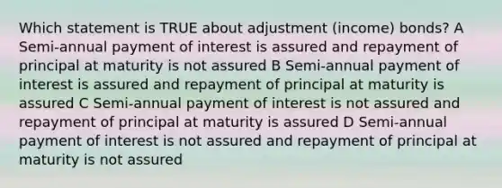 Which statement is TRUE about adjustment (income) bonds? A Semi-annual payment of interest is assured and repayment of principal at maturity is not assured B Semi-annual payment of interest is assured and repayment of principal at maturity is assured C Semi-annual payment of interest is not assured and repayment of principal at maturity is assured D Semi-annual payment of interest is not assured and repayment of principal at maturity is not assured