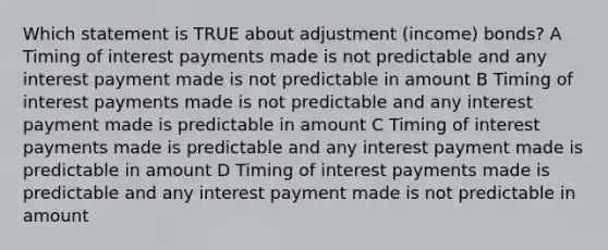 Which statement is TRUE about adjustment (income) bonds? A Timing of interest payments made is not predictable and any interest payment made is not predictable in amount B Timing of interest payments made is not predictable and any interest payment made is predictable in amount C Timing of interest payments made is predictable and any interest payment made is predictable in amount D Timing of interest payments made is predictable and any interest payment made is not predictable in amount