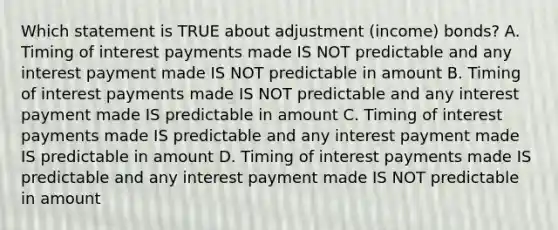 Which statement is TRUE about adjustment (income) bonds? A. Timing of interest payments made IS NOT predictable and any interest payment made IS NOT predictable in amount B. Timing of interest payments made IS NOT predictable and any interest payment made IS predictable in amount C. Timing of interest payments made IS predictable and any interest payment made IS predictable in amount D. Timing of interest payments made IS predictable and any interest payment made IS NOT predictable in amount