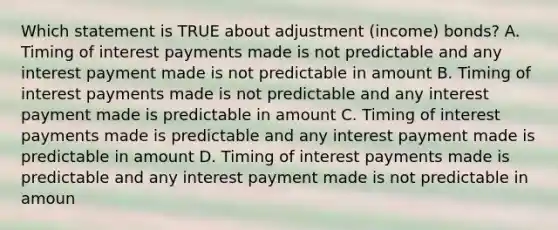 Which statement is TRUE about adjustment (income) bonds? A. Timing of interest payments made is not predictable and any interest payment made is not predictable in amount B. Timing of interest payments made is not predictable and any interest payment made is predictable in amount C. Timing of interest payments made is predictable and any interest payment made is predictable in amount D. Timing of interest payments made is predictable and any interest payment made is not predictable in amoun