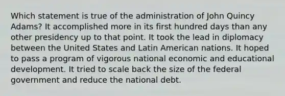 Which statement is true of the administration of John Quincy Adams? It accomplished more in its first hundred days than any other presidency up to that point. It took the lead in diplomacy between the United States and Latin American nations. It hoped to pass a program of vigorous national economic and educational development. It tried to scale back the size of the federal government and reduce the national debt.