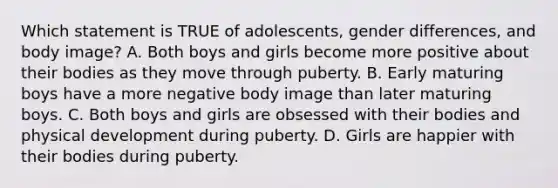 Which statement is TRUE of adolescents, gender differences, and body image? A. Both boys and girls become more positive about their bodies as they move through puberty. B. Early maturing boys have a more negative body image than later maturing boys. C. Both boys and girls are obsessed with their bodies and physical development during puberty. D. Girls are happier with their bodies during puberty.