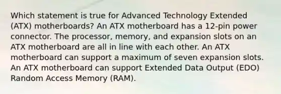 Which statement is true for Advanced Technology Extended (ATX) motherboards? An ATX motherboard has a 12-pin power connector. The processor, memory, and expansion slots on an ATX motherboard are all in line with each other. An ATX motherboard can support a maximum of seven expansion slots. An ATX motherboard can support Extended Data Output (EDO) Random Access Memory (RAM).