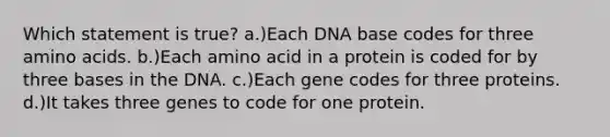 Which statement is true? a.)Each DNA base codes for three amino acids. b.)Each amino acid in a protein is coded for by three bases in the DNA. c.)Each gene codes for three proteins. d.)It takes three genes to code for one protein.