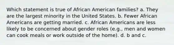 Which statement is true of African American families? a. They are the largest minority in the United States. b. Fewer African Americans are getting married. c. African Americans are less likely to be concerned about gender roles (e.g., men and women can cook meals or work outside of the home). d. b and c.