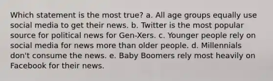 Which statement is the most true? a. All age groups equally use social media to get their news. b. Twitter is the most popular source for political news for Gen-Xers. c. Younger people rely on social media for news more than older people. d. Millennials don't consume the news. e. Baby Boomers rely most heavily on Facebook for their news.