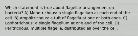 Which statement is true about ﬂagellar arrangement on bacteria? A) Monotrichous: a single ﬂagellum at each end of the cell. B) Amphitrichous: a tuft of ﬂagella at one or both ends. C) Lophotrichous: a single ﬂagellum at one end of the cell. D) Peritrichous: multiple ﬂagella, distributed all over the cell.