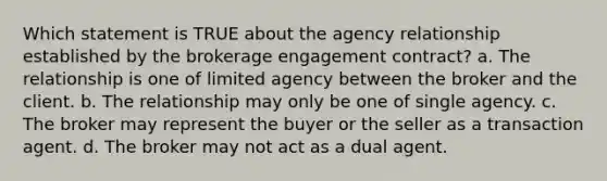 Which statement is TRUE about the agency relationship established by the brokerage engagement contract? a. The relationship is one of limited agency between the broker and the client. b. The relationship may only be one of single agency. c. The broker may represent the buyer or the seller as a transaction agent. d. The broker may not act as a dual agent.