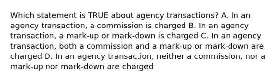 Which statement is TRUE about agency transactions? A. In an agency transaction, a commission is charged B. In an agency transaction, a mark-up or mark-down is charged C. In an agency transaction, both a commission and a mark-up or mark-down are charged D. In an agency transaction, neither a commission, nor a mark-up nor mark-down are charged