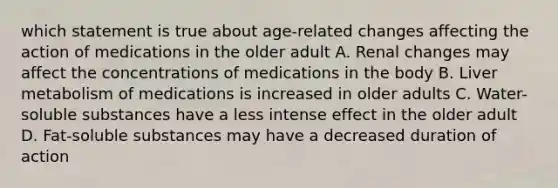 which statement is true about age-related changes affecting the action of medications in the older adult A. Renal changes may affect the concentrations of medications in the body B. Liver metabolism of medications is increased in older adults C. Water-soluble substances have a less intense effect in the older adult D. Fat-soluble substances may have a decreased duration of action