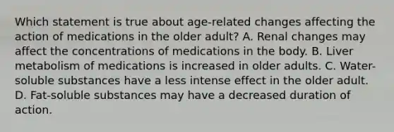 Which statement is true about age-related changes affecting the action of medications in the older adult? A. Renal changes may affect the concentrations of medications in the body. B. Liver metabolism of medications is increased in older adults. C. Water-soluble substances have a less intense effect in the older adult. D. Fat-soluble substances may have a decreased duration of action.