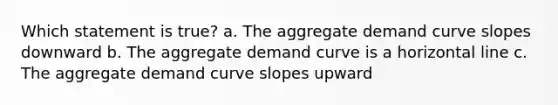 Which statement is true? a. The aggregate demand curve slopes downward b. The aggregate demand curve is a horizontal line c. The aggregate demand curve slopes upward