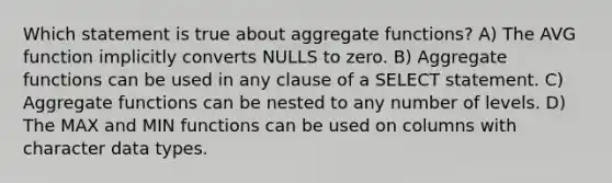 Which statement is true about aggregate functions? A) The AVG function implicitly converts NULLS to zero. B) Aggregate functions can be used in any clause of a SELECT statement. C) Aggregate functions can be nested to any number of levels. D) The MAX and MIN functions can be used on columns with character data types.