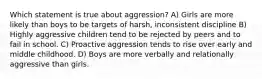 Which statement is true about aggression? A) Girls are more likely than boys to be targets of harsh, inconsistent discipline B) Highly aggressive children tend to be rejected by peers and to fail in school. C) Proactive aggression tends to rise over early and middle childhood. D) Boys are more verbally and relationally aggressive than girls.