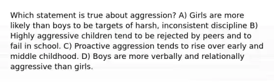 Which statement is true about aggression? A) Girls are more likely than boys to be targets of harsh, inconsistent discipline B) Highly aggressive children tend to be rejected by peers and to fail in school. C) Proactive aggression tends to rise over early and middle childhood. D) Boys are more verbally and relationally aggressive than girls.