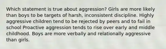 Which statement is true about aggression? Girls are more likely than boys to be targets of harsh, inconsistent discipline. Highly aggressive children tend to be rejected by peers and to fail in school Proactive aggression tends to rise over early and middle childhood. Boys are more verbally and relationally aggressive than girls.