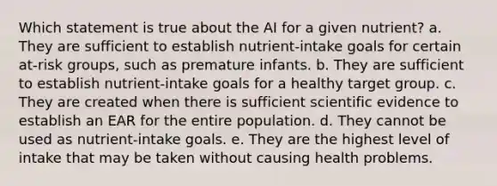 Which statement is true about the AI for a given nutrient? a. They are sufficient to establish nutrient-intake goals for certain at-risk groups, such as premature infants. b. They are sufficient to establish nutrient-intake goals for a healthy target group. c. They are created when there is sufficient scientific evidence to establish an EAR for the entire population. d. They cannot be used as nutrient-intake goals. e. They are the highest level of intake that may be taken without causing health problems.