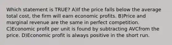 Which statement is TRUE? A)If the price falls below the average total cost, the firm will earn economic profits. B)Price and marginal revenue are the same in perfect competition. C)Economic profit per unit is found by subtracting AVCfrom the price. D)Economic profit is always positive in the short run.