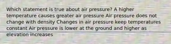 Which statement is true about air pressure? A higher temperature causes greater air pressure Air pressure does not change with density Changes in air pressure keep temperatures constant Air pressure is lower at the ground and higher as elevation increases