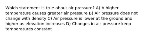 Which statement is true about air pressure? A) A higher temperature causes greater air pressure B) Air pressure does not change with density C) Air pressure is lower at the ground and higher as elevation increases D) Changes in air pressure keep temperatures constant